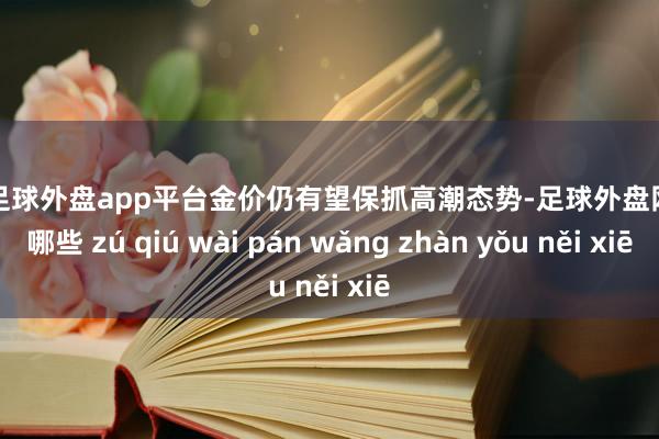 现金足球外盘app平台金价仍有望保抓高潮态势-足球外盘网站有哪些 zú qiú wài pán wǎng zhàn yǒu něi xiē