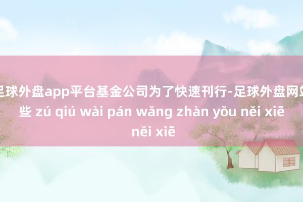 现金足球外盘app平台基金公司为了快速刊行-足球外盘网站有哪些 zú qiú wài pán wǎng zhàn yǒu něi xiē