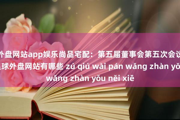 足球外盘网站app娱乐尚品宅配：第五届董事会第五次会议有狡计公告-足球外盘网站有哪些 zú qiú wài pán wǎng zhàn yǒu něi xiē