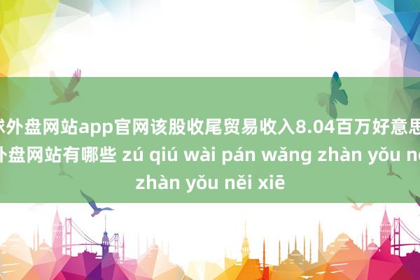 足球外盘网站app官网该股收尾贸易收入8.04百万好意思元-足球外盘网站有哪些 zú qiú wài pán wǎng zhàn yǒu něi xiē