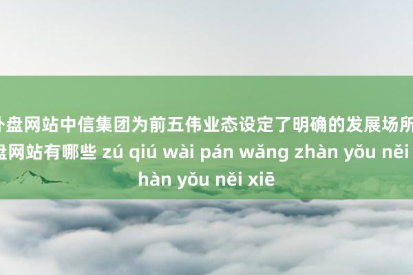 足球外盘网站中信集团为前五伟业态设定了明确的发展场所-足球外盘网站有哪些 zú qiú wài pán wǎng zhàn yǒu něi xiē