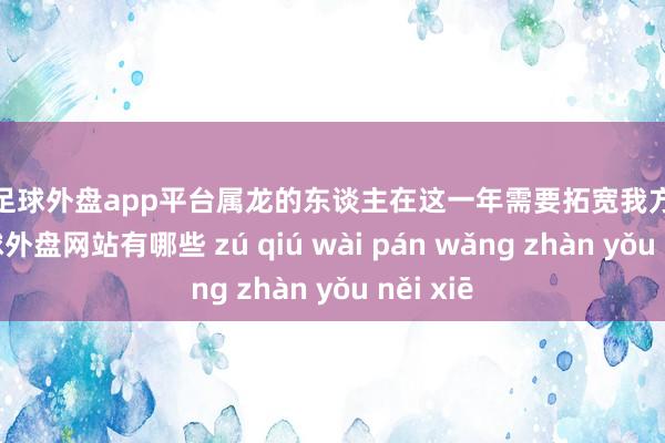 现金足球外盘app平台属龙的东谈主在这一年需要拓宽我方的视线-足球外盘网站有哪些 zú qiú wài pán wǎng zhàn yǒu něi xiē