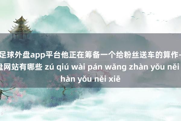 现金足球外盘app平台他正在筹备一个给粉丝送车的算作-足球外盘网站有哪些 zú qiú wài pán wǎng zhàn yǒu něi xiē