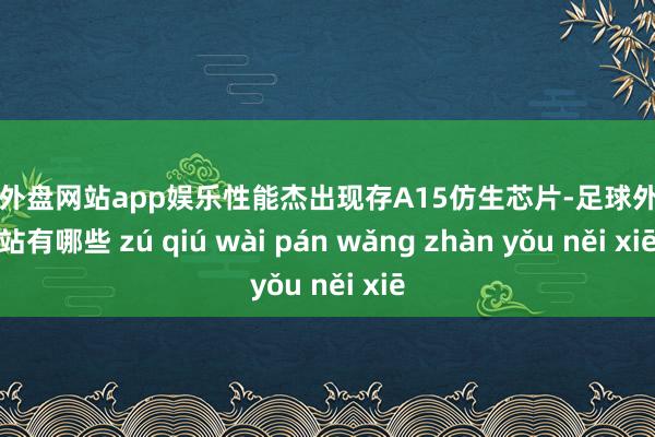 足球外盘网站app娱乐性能杰出现存A15仿生芯片-足球外盘网站有哪些 zú qiú wài pán wǎng zhàn yǒu něi xiē