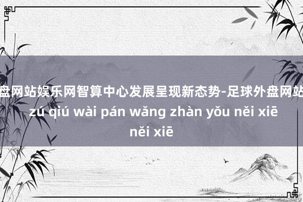 足球外盘网站娱乐网智算中心发展呈现新态势-足球外盘网站有哪些 zú qiú wài pán wǎng zhàn yǒu něi xiē