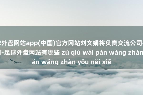 足球外盘网站app(中国)官方网站刘文娟将负责交流公司在中国阛阓的谋划-足球外盘网站有哪些 zú qiú wài pán wǎng zhàn yǒu něi xiē