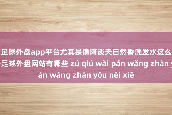 现金足球外盘app平台尤其是像阿谈夫自然香洗发水这么口碑可以的品牌-足球外盘网站有哪些 zú qiú wài pán wǎng zhàn yǒu něi xiē