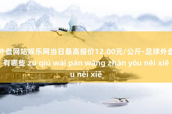 足球外盘网站娱乐网当日最高报价12.00元/公斤-足球外盘网站有哪些 zú qiú wài pán wǎng zhàn yǒu něi xiē