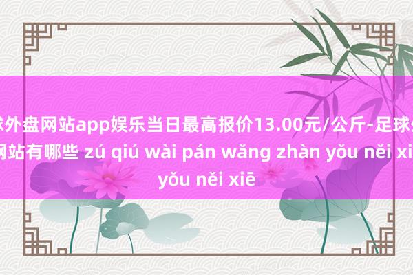 足球外盘网站app娱乐当日最高报价13.00元/公斤-足球外盘网站有哪些 zú qiú wài pán wǎng zhàn yǒu něi xiē