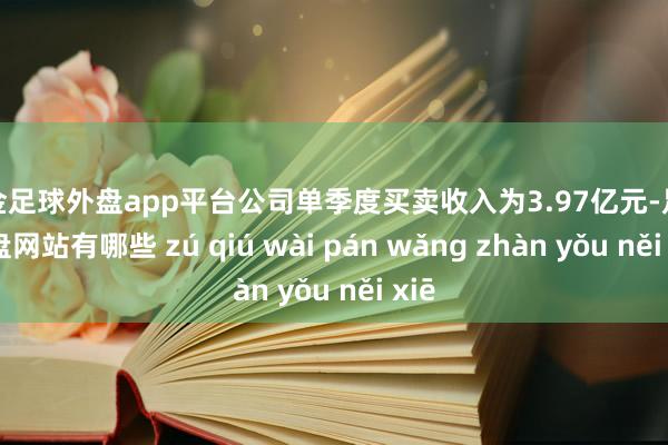 现金足球外盘app平台公司单季度买卖收入为3.97亿元-足球外盘网站有哪些 zú qiú wài pán wǎng zhàn yǒu něi xiē