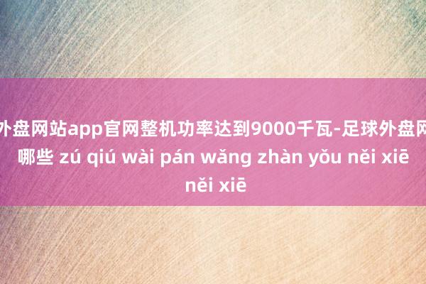 足球外盘网站app官网整机功率达到9000千瓦-足球外盘网站有哪些 zú qiú wài pán wǎng zhàn yǒu něi xiē