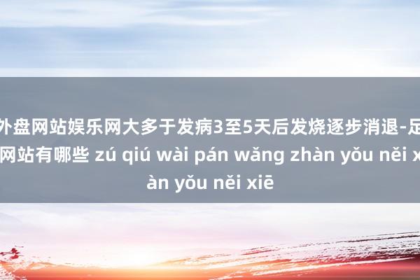 足球外盘网站娱乐网大多于发病3至5天后发烧逐步消退-足球外盘网站有哪些 zú qiú wài pán wǎng zhàn yǒu něi xiē