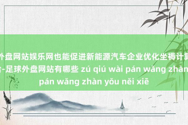 足球外盘网站娱乐网也能促进新能源汽车企业优化坐褥计算、完善零部件供给-足球外盘网站有哪些 zú qiú wài pán wǎng zhàn yǒu něi xiē