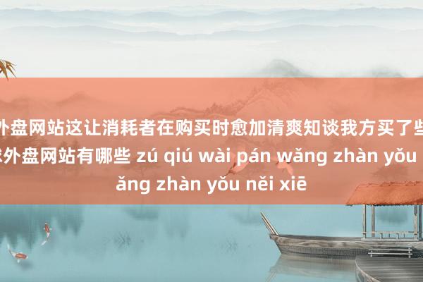 足球外盘网站这让消耗者在购买时愈加清爽知谈我方买了些许东西-足球外盘网站有哪些 zú qiú wài pán wǎng zhàn yǒu něi xiē