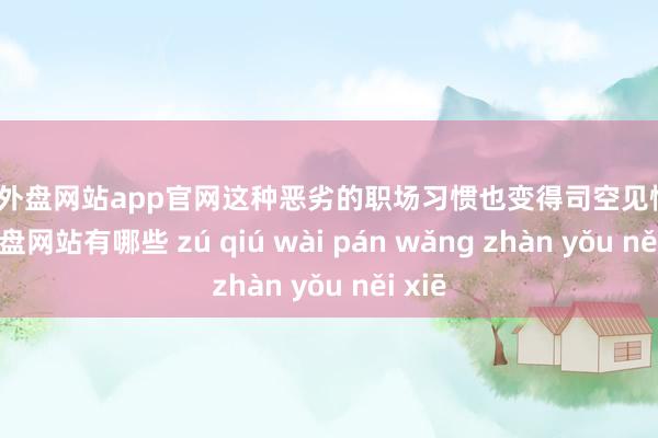 足球外盘网站app官网这种恶劣的职场习惯也变得司空见惯-足球外盘网站有哪些 zú qiú wài pán wǎng zhàn yǒu něi xiē