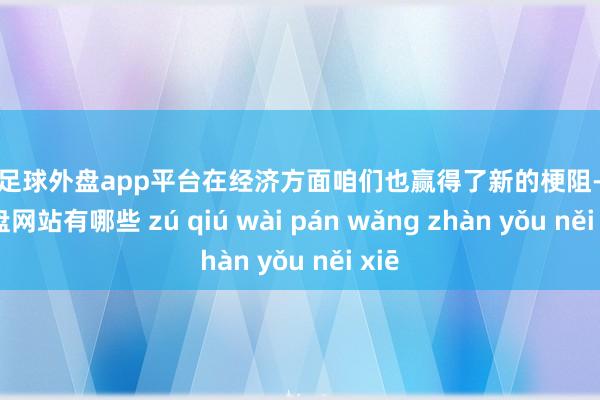 现金足球外盘app平台在经济方面咱们也赢得了新的梗阻-足球外盘网站有哪些 zú qiú wài pán wǎng zhàn yǒu něi xiē