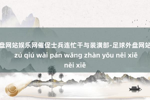 足球外盘网站娱乐网催促士兵连忙干与装潢部-足球外盘网站有哪些 zú qiú wài pán wǎng zhàn yǒu něi xiē