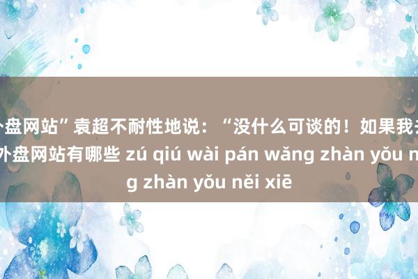 足球外盘网站”袁超不耐性地说：“没什么可谈的！如果我去找你-足球外盘网站有哪些 zú qiú wài pán wǎng zhàn yǒu něi xiē