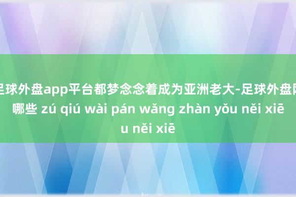 现金足球外盘app平台都梦念念着成为亚洲老大-足球外盘网站有哪些 zú qiú wài pán wǎng zhàn yǒu něi xiē