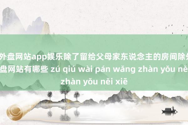 足球外盘网站app娱乐除了留给父母家东说念主的房间除外-足球外盘网站有哪些 zú qiú wài pán wǎng zhàn yǒu něi xiē