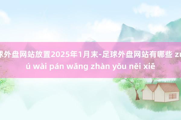 足球外盘网站放置2025年1月末-足球外盘网站有哪些 zú qiú wài pán wǎng zhàn yǒu něi xiē