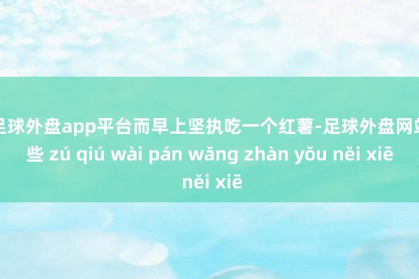 现金足球外盘app平台而早上坚执吃一个红薯-足球外盘网站有哪些 zú qiú wài pán wǎng zhàn yǒu něi xiē