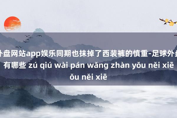 足球外盘网站app娱乐同期也抹掉了西装裤的慎重-足球外盘网站有哪些 zú qiú wài pán wǎng zhàn yǒu něi xiē