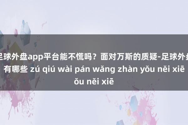 现金足球外盘app平台能不慌吗？面对万斯的质疑-足球外盘网站有哪些 zú qiú wài pán wǎng zhàn yǒu něi xiē