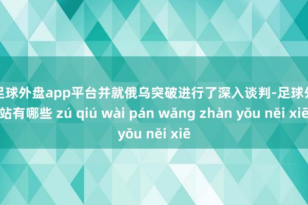 现金足球外盘app平台并就俄乌突破进行了深入谈判-足球外盘网站有哪些 zú qiú wài pán wǎng zhàn yǒu něi xiē