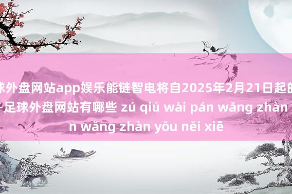 足球外盘网站app娱乐能链智电将自2025年2月21日起的将来12个月内-足球外盘网站有哪些 zú qiú wài pán wǎng zhàn yǒu něi xiē