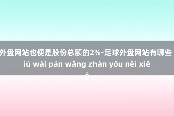 足球外盘网站也便是股份总额的2%-足球外盘网站有哪些 zú qiú wài pán wǎng zhàn yǒu něi xiē