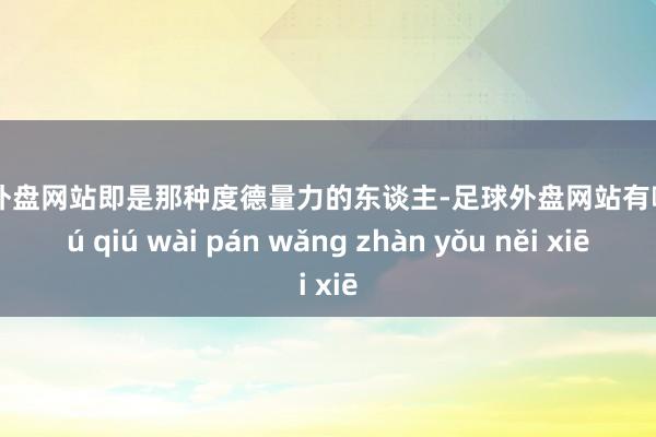 足球外盘网站即是那种度德量力的东谈主-足球外盘网站有哪些 zú qiú wài pán wǎng zhàn yǒu něi xiē