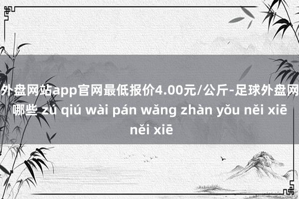 足球外盘网站app官网最低报价4.00元/公斤-足球外盘网站有哪些 zú qiú wài pán wǎng zhàn yǒu něi xiē