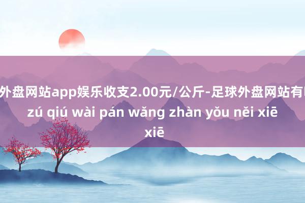 足球外盘网站app娱乐收支2.00元/公斤-足球外盘网站有哪些 zú qiú wài pán wǎng zhàn yǒu něi xiē