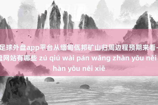 现金足球外盘app平台从缅甸佤邦矿山归周边程预期来看-足球外盘网站有哪些 zú qiú wài pán wǎng zhàn yǒu něi xiē