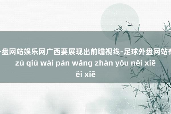 足球外盘网站娱乐网广西要展现出前瞻视线-足球外盘网站有哪些 zú qiú wài pán wǎng zhàn yǒu něi xiē