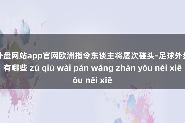 足球外盘网站app官网欧洲指令东谈主将屡次碰头-足球外盘网站有哪些 zú qiú wài pán wǎng zhàn yǒu něi xiē